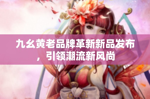 九幺黃老品牌革新新品發(fā)布，引領(lǐng)潮流新風(fēng)尚