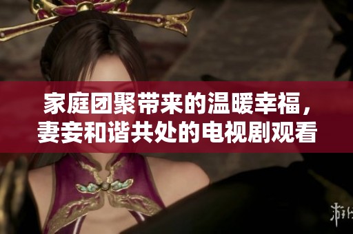 家庭團聚帶來的溫暖幸福，妻妾和諧共處的電視劇觀看體驗