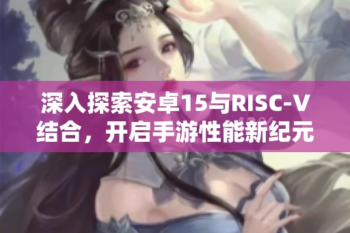 深入探索安卓15與RISC-V結(jié)合，開啟手游性能新紀(jì)元
