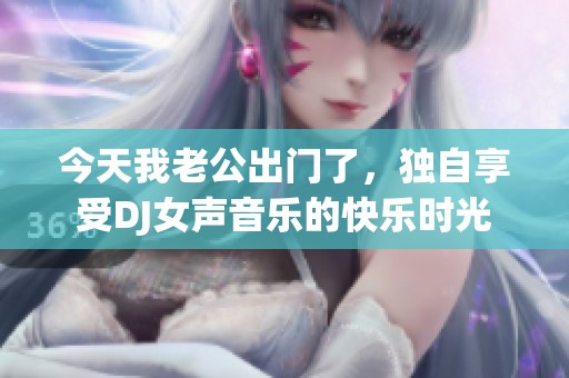 今天我老公出門了，獨(dú)自享受DJ女聲音樂的快樂時光