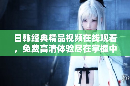 日韓經(jīng)典精品視頻在線觀看，免費(fèi)高清體驗(yàn)盡在掌握中