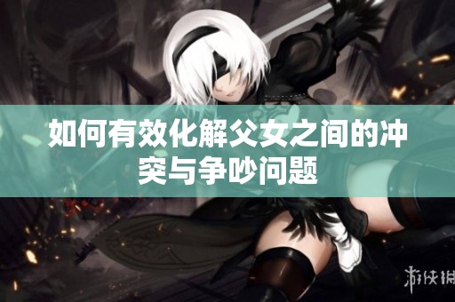 如何有效化解父女之間的沖突與爭(zhēng)吵問(wèn)題