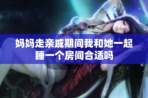 媽媽走親戚期間我和她一起睡一個(gè)房間合適嗎