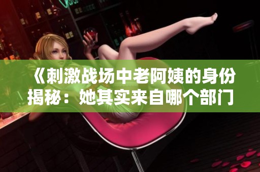 《刺激戰(zhàn)場(chǎng)中老阿姨的身份揭秘：她其實(shí)來自哪個(gè)部門》