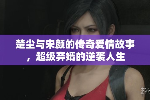楚塵與宋顏的傳奇愛情故事，超級棄婿的逆襲人生