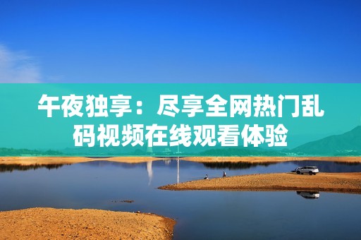 午夜獨享：盡享全網熱門亂碼視頻在線觀看體驗