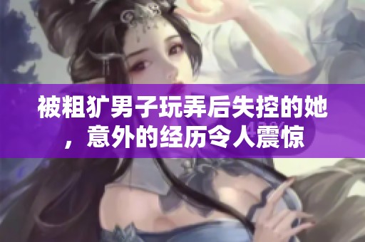被粗獷男子玩弄后失控的她，意外的經(jīng)歷令人震驚