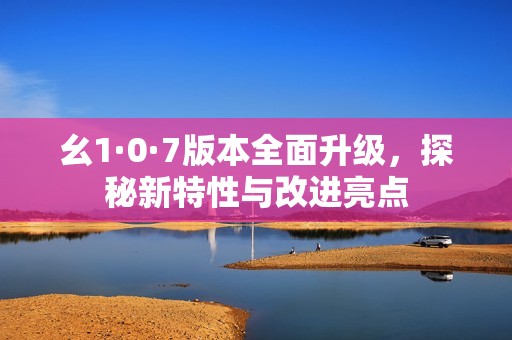 幺1·0·7版本全面升級(jí)，探秘新特性與改進(jìn)亮點(diǎn)