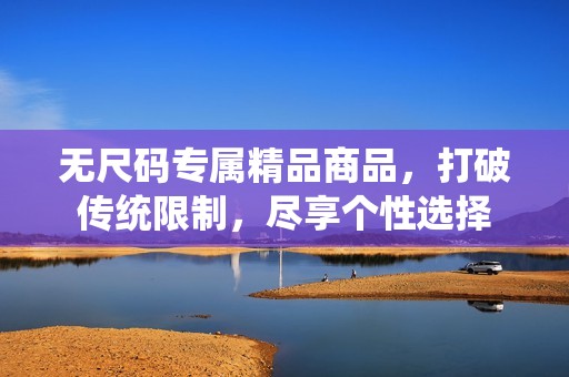 無尺碼專屬精品商品，打破傳統(tǒng)限制，盡享個性選擇