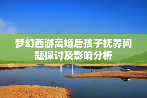 夢(mèng)幻西游離婚后孩子撫養(yǎng)問題探討及影響分析