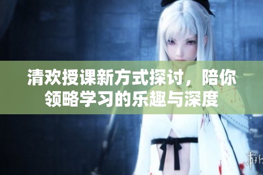 清歡授課新方式探討，陪你領(lǐng)略學(xué)習(xí)的樂(lè)趣與深度