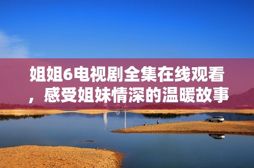 姐姐6電視劇全集在線觀看，感受姐妹情深的溫暖故事