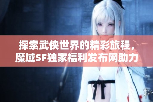探索武俠世界的精彩旅程，魔域SF獨(dú)家福利發(fā)布網(wǎng)助力暢游！