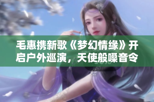 毛惠攜新歌《夢幻情緣》開啟戶外巡演，天使般嗓音令人心動(dòng)