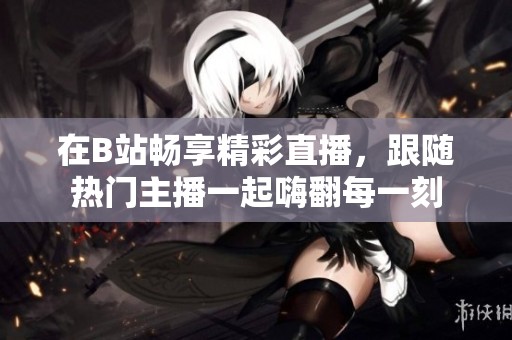 在B站暢享精彩直播，跟隨熱門主播一起嗨翻每一刻