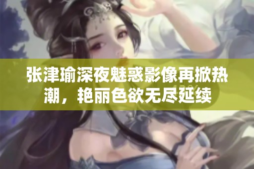 張津瑜深夜魅惑影像再掀熱潮，艷麗色欲無盡延續(xù)