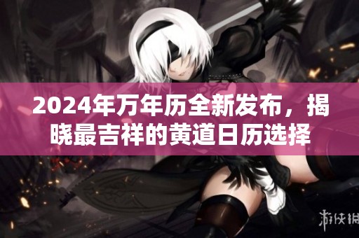 2024年萬(wàn)年歷全新發(fā)布，揭曉最吉祥的黃道日歷選擇