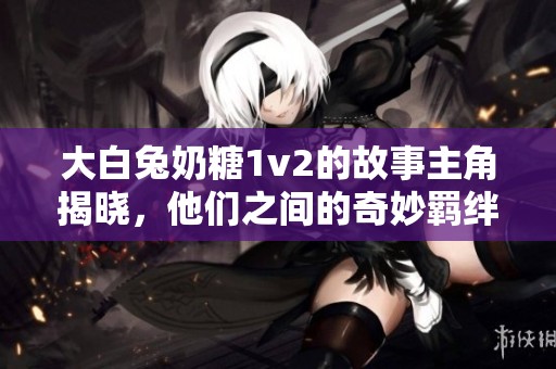 大白兔奶糖1v2的故事主角揭曉，他們之間的奇妙羈絆