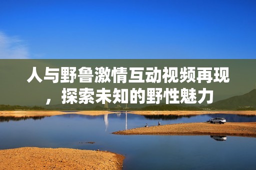 人與野魯激情互動視頻再現(xiàn)，探索未知的野性魅力
