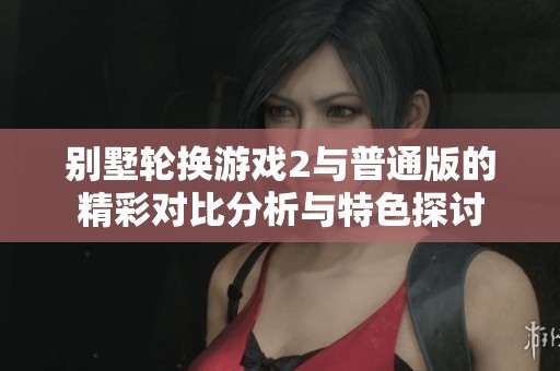 別墅輪換游戲2與普通版的精彩對比分析與特色探討