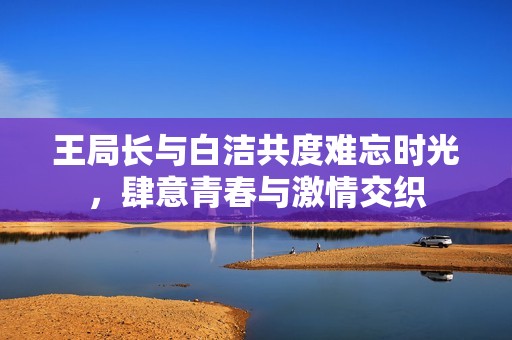 王局長(zhǎng)與白潔共度難忘時(shí)光，肆意青春與激情交織