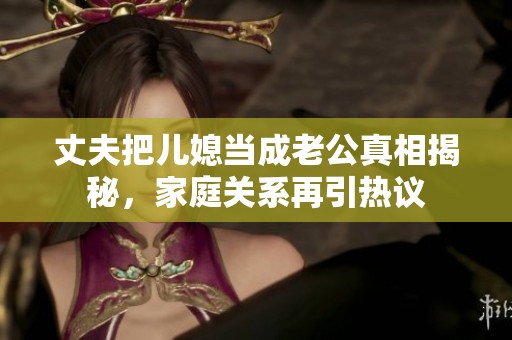 丈夫把兒媳當成老公真相揭秘，家庭關系再引熱議