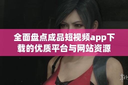 全面盤點成品短視頻app下載的優(yōu)質平臺與網(wǎng)站資源