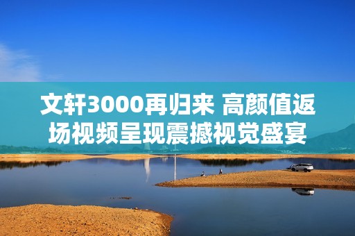 文軒3000再歸來(lái) 高顏值返場(chǎng)視頻呈現(xiàn)震撼視覺(jué)盛宴