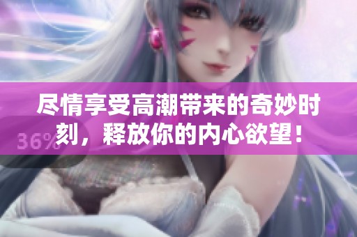 盡情享受高潮帶來的奇妙時刻，釋放你的內(nèi)心欲望！