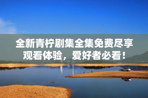 全新青檸劇集全集免費(fèi)盡享觀看體驗(yàn)，愛好者必看！