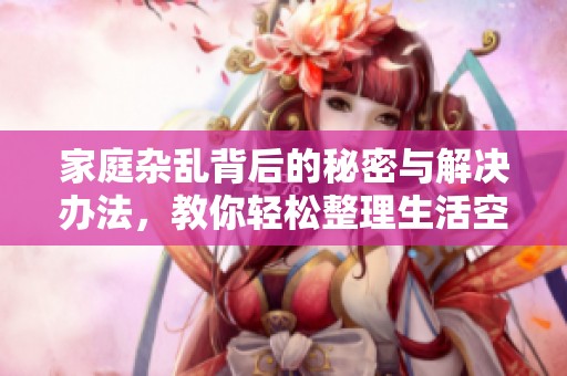 家庭雜亂背后的秘密與解決辦法，教你輕松整理生活空間