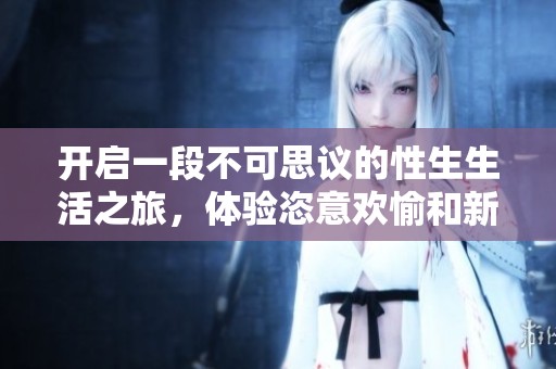 開(kāi)啟一段不可思議的性生生活之旅，體驗(yàn)恣意歡愉和新鮮刺激