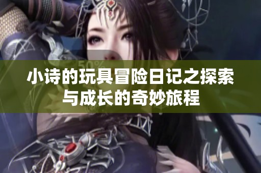 小詩的玩具冒險(xiǎn)日記之探索與成長的奇妙旅程