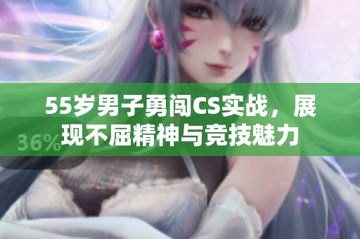 55歲男子勇闖CS實(shí)戰(zhàn)，展現(xiàn)不屈精神與競(jìng)技魅力