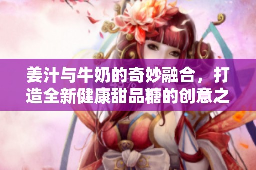 姜汁與牛奶的奇妙融合，打造全新健康甜品糖的創(chuàng)意之旅