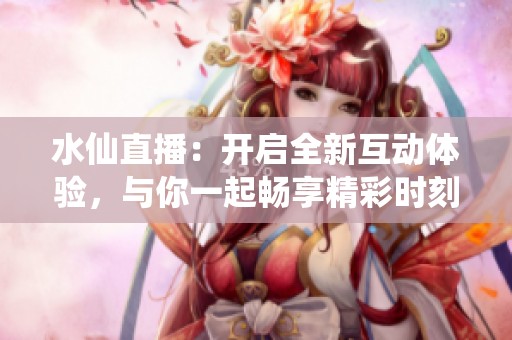 水仙直播：開啟全新互動體驗，與你一起暢享精彩時刻