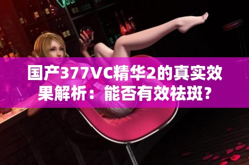 國產(chǎn)377VC精華2的真實效果解析：能否有效祛斑？