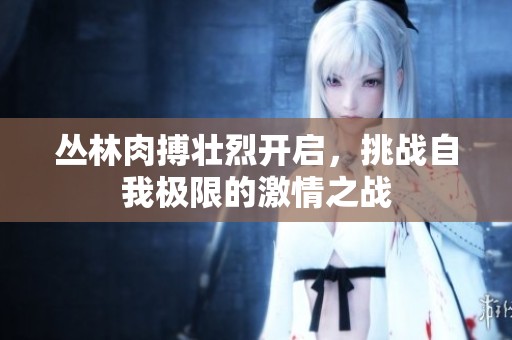 叢林肉搏壯烈開啟，挑戰(zhàn)自我極限的激情之戰(zhàn)