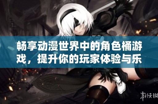 暢享動(dòng)漫世界中的角色桶游戲，提升你的玩家體驗(yàn)與樂(lè)趣