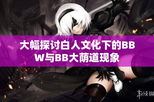 大幅探討白人文化下的BBW與BB大蔭道現(xiàn)象