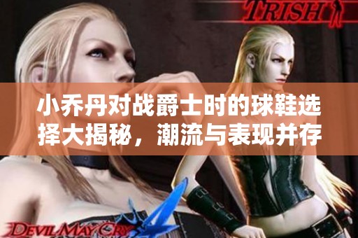 小喬丹對戰(zhàn)爵士時的球鞋選擇大揭秘，潮流與表現(xiàn)并存！