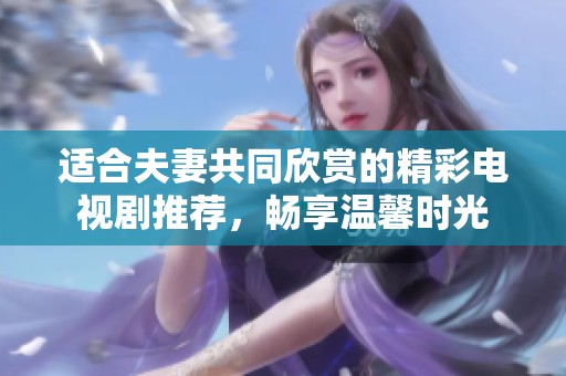 適合夫妻共同欣賞的精彩電視劇推薦，暢享溫馨時(shí)光