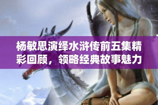 楊敏思演繹水滸傳前五集精彩回顧，領略經(jīng)典故事魅力