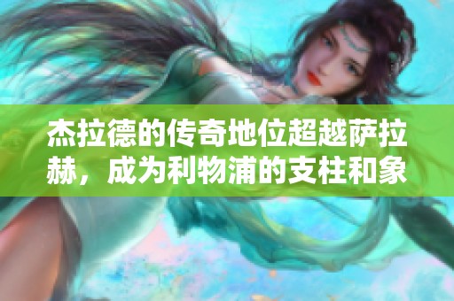 杰拉德的傳奇地位超越薩拉赫，成為利物浦的支柱和象征