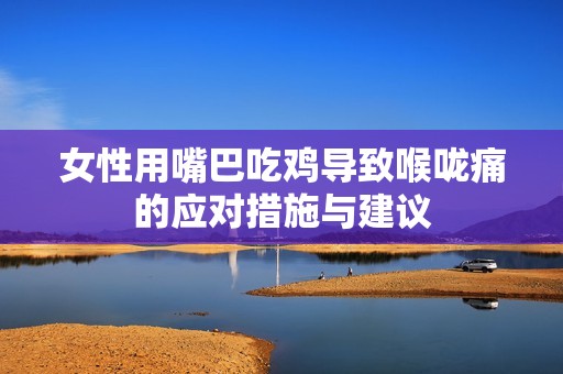 女性用嘴巴吃雞導(dǎo)致喉嚨痛的應(yīng)對(duì)措施與建議