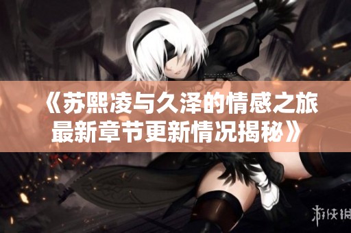 《蘇熙凌與久澤的情感之旅最新章節(jié)更新情況揭秘》