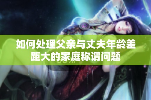 如何處理父親與丈夫年齡差距大的家庭稱謂問題