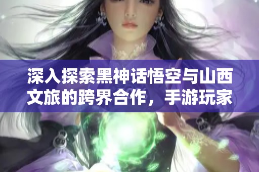 深入探索黑神話(huà)悟空與山西文旅的跨界合作，手游玩家的最新熱潮