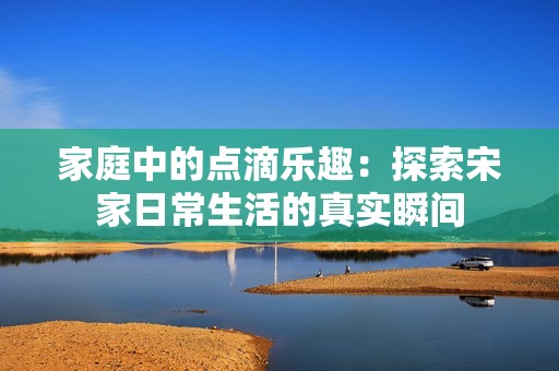 家庭中的點滴樂趣：探索宋家日常生活的真實瞬間