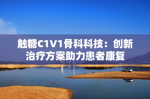 觸糖C1V1骨科科技：創(chuàng)新治療方案助力患者康復(fù)